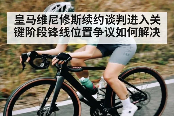 皇马维尼修斯续约谈判进入关键阶段锋线位置争议如何解决