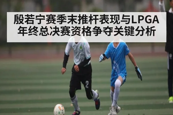 殷若宁赛季末推杆表现与LPGA年终总决赛资格争夺关键分析