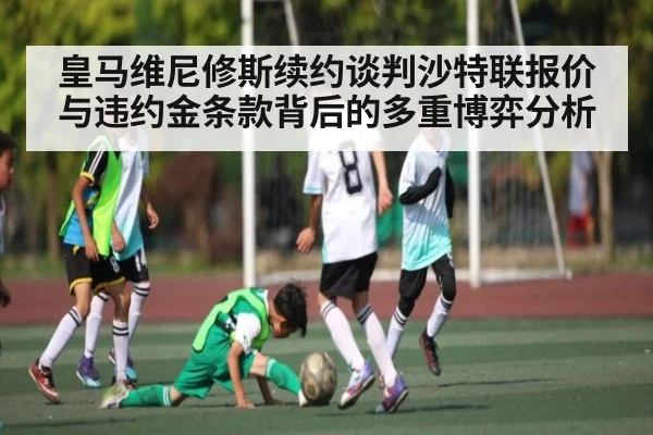 皇马维尼修斯续约谈判沙特联报价与违约金条款背后的多重博弈分析